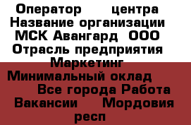 Оператор Call-центра › Название организации ­ МСК Авангард, ООО › Отрасль предприятия ­ Маркетинг › Минимальный оклад ­ 30 000 - Все города Работа » Вакансии   . Мордовия респ.